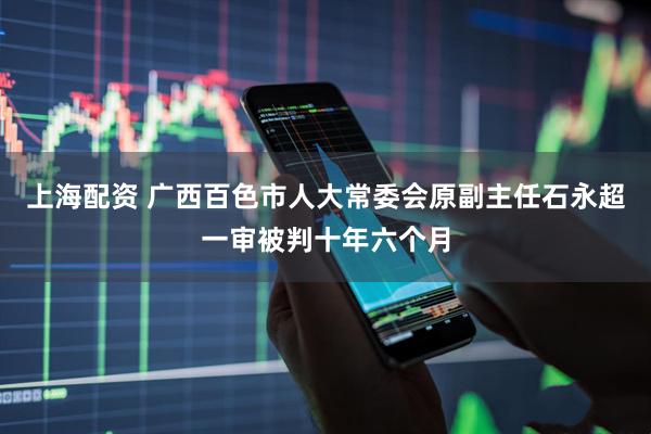 上海配资 广西百色市人大常委会原副主任石永超一审被判十年六个月