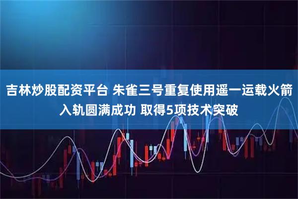 吉林炒股配资平台 朱雀三号重复使用遥一运载火箭入轨圆满成功 取得5项技术突破