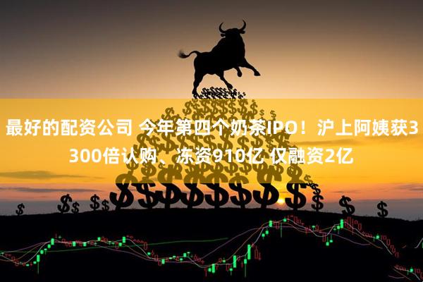 最好的配资公司 今年第四个奶茶IPO！沪上阿姨获3300倍认购、冻资910亿 仅融资2亿