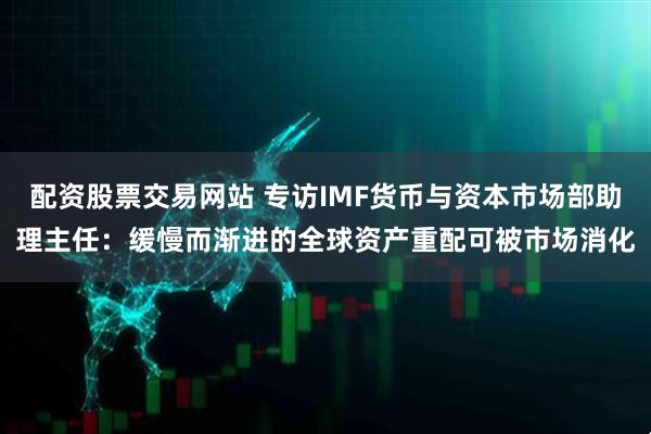 配资股票交易网站 专访IMF货币与资本市场部助理主任：缓慢而渐进的全球资产重配可被市场消化