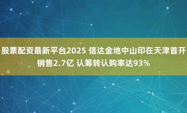 股票配资最新平台2025 信达金地中山印在天津首开销售2.7亿 认筹转认购率达93%