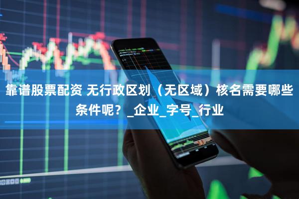 靠谱股票配资 无行政区划（无区域）核名需要哪些条件呢？_企业_字号_行业