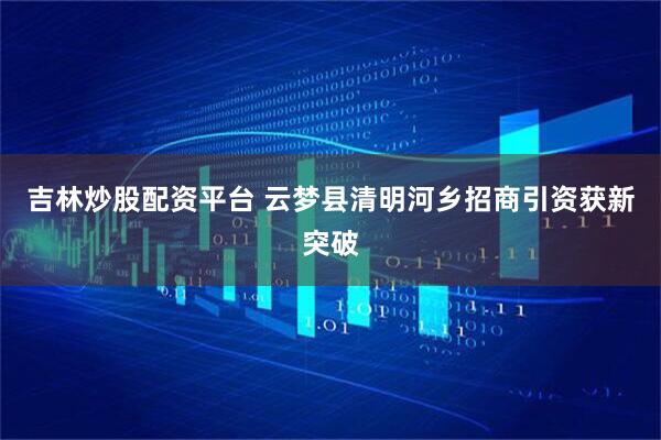 吉林炒股配资平台 云梦县清明河乡招商引资获新突破