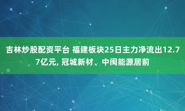 吉林炒股配资平台 福建板块25日主力净流出12.77亿元, 冠城新材、中闽能源居前