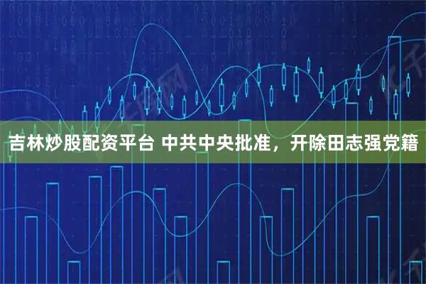 吉林炒股配资平台 中共中央批准，开除田志强党籍