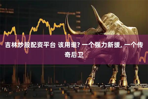 吉林炒股配资平台 该用谁? 一个强力新援, 一个传奇后卫